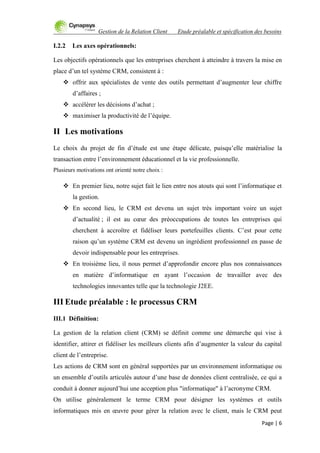 Gestion de la Relation Client Etude préalable et spécification des besoins
Page | 6
I.2.2 Les axes opérationnels:
Les objectifs opérationnels que les entreprises cherchent à atteindre à travers la mise en
place d‟un tel système CRM, consistent à :
 offrir aux spécialistes de vente des outils permettant d‟augmenter leur chiffre
d‟affaires ;
 accélérer les décisions d‟achat ;
 maximiser la productivité de l‟équipe.
II Les motivations
Le choix du projet de fin d‟étude est une étape délicate, puisqu‟elle matérialise la
transaction entre l‟environnement éducationnel et la vie professionnelle.
Plusieurs motivations ont orienté notre choix :
 En premier lieu, notre sujet fait le lien entre nos atouts qui sont l‟informatique et
la gestion.
 En second lieu, le CRM est devenu un sujet très important voire un sujet
d‟actualité ; il est au cœur des préoccupations de toutes les entreprises qui
cherchent à accroître et fidéliser leurs portefeuilles clients. C‟est pour cette
raison qu‟un système CRM est devenu un ingrédient professionnel en passe de
devoir indispensable pour les entreprises.
 En troisième lieu, il nous permet d‟approfondir encore plus nos connaissances
en matière d‟informatique en ayant l‟occasion de travailler avec des
technologies innovantes telle que la technologie J2EE.
III Etude préalable : le processus CRM
III.1 Définition:
La gestion de la relation client (CRM) se définit comme une démarche qui vise à
identifier, attirer et fidéliser les meilleurs clients afin d‟augmenter la valeur du capital
client de l‟entreprise.
Les actions de CRM sont en général supportées par un environnement informatique ou
un ensemble d‟outils articulés autour d‟une base de données client centralisée, ce qui a
conduit à donner aujourd‟hui une acception plus "informatique" à l‟acronyme CRM.
On utilise généralement le terme CRM pour désigner les systèmes et outils
informatiques mis en œuvre pour gérer la relation avec le client, mais le CRM peut
 
