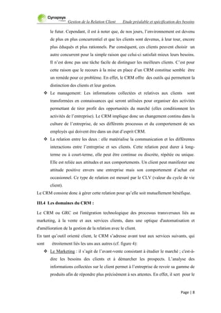 Gestion de la Relation Client Etude préalable et spécification des besoins
Page | 8
le futur. Cependant, il est à noter que, de nos jours, l‟environnement est devenu
de plus en plus concurrentiel et que les clients sont devenus, à leur tour, encore
plus éduqués et plus rationnels. Par conséquent, ces clients peuvent choisir un
autre concurrent pour la simple raison que celui-ci satisfait mieux leurs besoins.
Il n‟est donc pas une tâche facile de distinguer les meilleurs clients. C‟est pour
cette raison que le recours à la mise en place d‟un CRM constitue semble être
un remède pour ce problème. En effet, le CRM offre des outils qui permettent la
distinction des clients et leur gestion.
 Le management: Les informations collectées et relatives aux clients sont
transformées en connaissances qui seront utilisées pour organiser des activités
permettant de tirer profit des opportunités du marché (elles conditionnent les
activités de l‟entreprise). Le CRM implique donc un changement continu dans la
culture de l‟entreprise, de ses différents processus et du comportement de ses
employés qui doivent être dans un état d‟esprit CRM.
 La relation entre les deux : elle matérialise la communication et les différentes
interactions entre l‟entreprise et ses clients. Cette relation peut durer à long-
terme ou à court-terme, elle peut être continue ou discrète, répétée ou unique.
Elle est reliée aux attitudes et aux comportements. Un client peut manifester une
attitude positive envers une entreprise mais son comportement d‟achat est
occasionnel. Ce type de relation est mesuré par le CLV (valeur du cycle de vie
client).
Le CRM consiste donc à gérer cette relation pour qu‟elle soit mutuellement bénéfique.
III.4 Les domaines du CRM :
Le CRM ou GRC est l'intégration technologique des processus transversaux liés au
marketing, à la vente et aux services clients, dans une optique d'automatisation et
d'amélioration de la gestion de la relation avec le client.
En tant qu‟outil orienté client, le CRM s‟adresse avant tout aux services suivants, qui
sont étroitement liés les uns aux autres (cf. figure 4):
 Le Marketing : il s‟agit de l‟avant-vente consistant à étudier le marché ; c'est-à-
dire les besoins des clients et à démarcher les prospects. L‟analyse des
informations collectées sur le client permet à l‟entreprise de revoir sa gamme de
produits afin de répondre plus précisément à ses attentes. En effet, il sert pour le
 