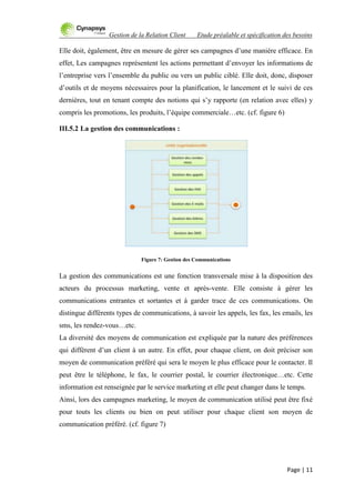 Gestion de la Relation Client Etude préalable et spécification des besoins
Page | 11
Elle doit, également, être en mesure de gérer ses campagnes d‟une manière efficace. En
effet, Les campagnes représentent les actions permettant d‟envoyer les informations de
l‟entreprise vers l‟ensemble du public ou vers un public ciblé. Elle doit, donc, disposer
d‟outils et de moyens nécessaires pour la planification, le lancement et le suivi de ces
dernières, tout en tenant compte des notions qui s‟y rapporte (en relation avec elles) y
compris les promotions, les produits, l‟équipe commerciale…etc. (cf. figure 6)
III.5.2 La gestion des communications :
Figure 7: Gestion des Communications
La gestion des communications est une fonction transversale mise à la disposition des
acteurs du processus marketing, vente et après-vente. Elle consiste à gérer les
communications entrantes et sortantes et à garder trace de ces communications. On
distingue différents types de communications, à savoir les appels, les fax, les emails, les
sms, les rendez-vous…etc.
La diversité des moyens de communication est expliquée par la nature des préférences
qui diffèrent d‟un client à un autre. En effet, pour chaque client, on doit préciser son
moyen de communication préféré qui sera le moyen le plus efficace pour le contacter. Il
peut être le téléphone, le fax, le courrier postal, le courrier électronique…etc. Cette
information est renseignée par le service marketing et elle peut changer dans le temps.
Ainsi, lors des campagnes marketing, le moyen de communication utilisé peut être fixé
pour touts les clients ou bien on peut utiliser pour chaque client son moyen de
communication préféré. (cf. figure 7)
 