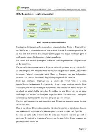Gestion de la Relation Client Etude préalable et spécification des besoins
Page | 12
III.5.3 La gestion des comptes et des contacts :
Figure 8: Gestion des comptes et des contacts
L‟entreprise doit rassembler les informations lui permettant de décrire et de caractériser
sa clientèle, de la positionner sur son marché et de détecter de nouveaux prospects. De
ce fait, elle doit disposer d‟un moyen technologique pour mieux constituer, gérer et
analyser des masses d‟informations relatives aux clients.
Les clients avec lesquels l‟entreprise établit des relations peuvent être des particuliers
ou des entreprises.
Un particulier est toujours contacté à travers une seule personne appelé contact alors
qu‟une entreprise peut être contactée à travers plusieurs personnes (le PDG, le directeur
technique, l‟attaché commercial…etc.). Dans ce deuxième cas, des informations
relatives à ces contacts doivent être disponibles pour pouvoir les contacter.
Suite aux campagnes effectuées par le service de l‟avant-vente, il y aura,
éventuellement, la découverte des besoins des clients à un ou plusieurs produits. Cette
découverte peut être déclenchée par la réception d‟une consultation directe envoyée par
un client, un appel d‟offre paru dans les médias ou une découverte par un canal
quelconque de l‟intérêt d‟un client pour un produit donné. Par conséquent, L‟entreprise
est en mesure d‟enregistrer les nouveaux prospects qui sont apparus.
Une fois que les prospects sont enregistrés, une décision de poursuite ou non de cette
affaire sera prise.
Dans le cas où une décision de poursuite à été prise, le prospect se transforme, donc, en
une opportunité à laquelle on affectera des agents pour s‟en occuper. (cf. figure 8)
La suite de cette tâche s‟inscrit dans le cadre des processus suivants qui sont le
processus de vente et le processus d‟après-vente. La description de ces processus est
présentée dans l‟annexe [B].
 
