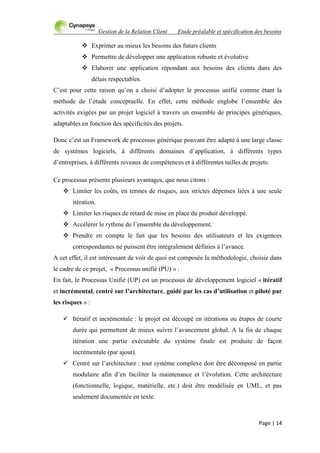 Gestion de la Relation Client Etude préalable et spécification des besoins
Page | 14
 Exprimer au mieux les besoins des futurs clients
 Permettre de développer une application robuste et évolutive
 Elaborer une application répondant aux besoins des clients dans des
délais respectables.
C‟est pour cette raison qu‟on a choisi d‟adopter le processus unifié comme étant la
méthode de l‟étude conceptuelle. En effet, cette méthode englobe l‟ensemble des
activités exigées par un projet logiciel à travers un ensemble de principes génériques,
adaptables en fonction des spécificités des projets.
Donc c‟est un Framework de processus générique pouvant être adapté à une large classe
de systèmes logiciels, à différents domaines d‟application, à différents types
d‟entreprises, à différents niveaux de compétences et à différentes tailles de projets.
Ce processus présente plusieurs avantages, que nous citons :
 Limiter les coûts, en termes de risques, aux strictes dépenses liées à une seule
itération.
 Limiter les risques de retard de mise en place du produit développé.
 Accélérer le rythme de l‟ensemble du développement.
 Prendre en compte le fait que les besoins des utilisateurs et les exigences
correspondantes ne puissent être intégralement définies à l‟avance.
A cet effet, il est intéressant de voir de quoi est composée la méthodologie, choisie dans
le cadre de ce projet, « Processus unifié (PU) » :
En fait, le Processus Unifié (UP) est un processus de développement logiciel « itératif
et incrémental, centré sur l’architecture, guidé par les cas d’utilisation et piloté par
les risques » :
 Itératif et incrémentale : le projet est découpé en itérations ou étapes de courte
durée qui permettent de mieux suivre l‟avancement global. A la fin de chaque
itération une partie exécutable du système finale est produite de façon
incrémentale (par ajout).
 Centré sur l‟architecture : tout système complexe doit être décomposé en partie
modulaire afin d‟en faciliter la maintenance et l‟évolution. Cette architecture
(fonctionnelle, logique, matérielle, etc.) doit être modélisée en UML, et pas
seulement documentée en texte.
 