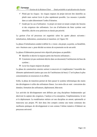 Gestion de la Relation Client Etude préalable et spécification des besoins
Page | 15
 Piloté par les risques : les risques majeurs du projet doivent être identifiés au
plutôt mais surtout levés le plus rapidement possible. Les mesures à prendre
dans ce cadre déterminent l‟ordre d‟itération.
 Guidé par les cas d‟utilisation : le projet est mené en tenant compte des besoins
et des exigences des utilisateurs. Les cas d‟utilisation du futur système sont
identifiés, décrits avec précision et classés par priorité.
La gestion d‟un tel processus est organisée selon les quatre phases suivantes :
initialisation, élaboration, construction et transition. (cf. figure 10)
La phase d‟initialisation conduit à définir la « vision » du projet, sa portée, sa faisabilité,
son « business case », pour décider au mieux de sa poursuite ou de son arrêt.
La phase d‟élaboration poursuit trois objectifs principaux en parallèle :
 Identifier et décrire la majeure partie des besoins utilisateurs ;
 Construire (et pas seulement décrire dans un document) l‟architecture de base du
système ;
 Lever les risques majeurs du projet.
La phase de construction consiste surtout à concevoir et à implémenter l‟ensemble des
éléments opérationnels (autres que ceux de l‟architecture de base). C‟est la phase la plus
consommatrice en ressources et en efforts.
Enfin, la phase de transition permet de faire passer le système informatique des mains
des développeurs à celles des utilisateurs finaux. Les mots-clés en sont : conversion des
données, formation des utilisateurs, déploiement, bêta-tests.
Les activités de développement sont définies par cinq disciplines fondamentales qui
décrivent la capture des exigences, l‟analyse et la conception, l‟implémentation, le test
et le déploiement. La modélisation métiers est une discipline en amont, optionnelle et
transverse aux projets. PU doit donc être compris comme une trame commune des
meilleures pratiques de développement et non comme l‟ultime tentative d‟élaborer un
processus universel.
 