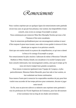 Remerciements
Nous voulons exprimer par ces quelques lignes de remerciements notre gratitude
envers tous ceux en qui par leur présence, leur soutien, leur disponibilité et leurs
conseils, nous avons eu courage d‟accomplir ce projet.
Nous commençons par remercier Mme Ben Mustapha Nesrine qui nous a fait
l‟honneur d‟être notre encadrante.
Nous la remercions profondément pour son encouragement continue et aussi
d‟être toujours la pour nous écouter, nous aider et nous guider à retrouver le bon
chemin par sa sagesse et ses précieux conseils.
Ainsi que son soutien moral et sa preuve de compréhension, ce qui nous a donné
la force et le courage d‟accomplir ce projet.
Nos remerciements les plus sincères s‟adressent de même à Monssieur Tebourbi
Haithem et Mme Alouloy Zaineb, nos encadreurs à la société Cynapsys pour
leurs conseils intéressants, leur encouragement continu, ainsi que le temps qu‟ils
nous ont réservé malgré leurs grandes occupations.
Nous tenons à remercier également toute l‟équipe de Cynapsys, et plus
particulièrement, Monsieur Salem Shouickh, pour leur aide et leur soutien, en
leur souhaitant une bonne continuation.
Nous tenons d‟autre part à remercier les respectables membres du jury pour bien
vouloir nous accorder de leur temps précieux pour commenter, discuter et juger
notre travail.
En fin, nous ne pouvons achever ce mémoire sans exprimer notre gratitude à
tous les professeurs de l‟Ecole Supérieure de Commerce, pour leur dévouement
et leur assistance tout au long de nos études universitaires.
 
