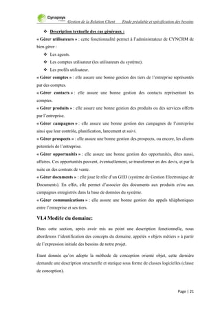 Gestion de la Relation Client Etude préalable et spécification des besoins
Page | 21
 Description textuelle des cas généraux :
« Gérer utilisateurs » : cette fonctionnalité permet à l‟administrateur de CYNCRM de
bien gérer :
 Les agents.
 Les comptes utilisateur (les utilisateurs du système).
 Les profils utilisateur.
« Gérer comptes » : elle assure une bonne gestion des tiers de l‟entreprise représentés
par des comptes.
« Gérer contacts » : elle assure une bonne gestion des contacts représentant les
comptes.
« Gérer produits » : elle assure une bonne gestion des produits ou des services offerts
par l‟entreprise.
« Gérer campagnes » : elle assure une bonne gestion des campagnes de l‟entreprise
ainsi que leur contrôle, planification, lancement et suivi.
« Gérer prospects » : elle assure une bonne gestion des prospects, ou encore, les clients
potentiels de l‟entreprise.
« Gérer opportunités » : elle assure une bonne gestion des opportunités, dites aussi,
affaires. Ces opportunités peuvent, éventuellement, se transformer en des devis, et par la
suite en des contrats de vente.
« Gérer documents » : elle joue le rôle d‟un GED (système de Gestion Electronique de
Documents). En effet, elle permet d‟associer des documents aux produits et/ou aux
campagnes enregistrés dans la base de données du système.
« Gérer communications » : elle assure une bonne gestion des appels téléphoniques
entre l‟entreprise et ses tiers.
VI.4 Modèle du domaine:
Dans cette section, après avoir mis au point une description fonctionnelle, nous
aborderons l‟identification des concepts du domaine, appelés « objets métiers » à partir
de l‟expression initiale des besoins de notre projet.
Etant donnée qu‟on adopte la méthode de conception orienté objet, cette dernière
demande une description structurelle et statique sous forme de classes logicielles (classe
de conception).
 