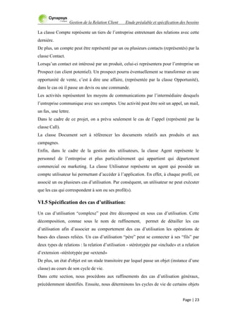 Gestion de la Relation Client Etude préalable et spécification des besoins
Page | 23
La classe Compte représente un tiers de l‟entreprise entretenant des relations avec cette
dernière.
De plus, un compte peut être représenté par un ou plusieurs contacts (représentés) par la
classe Contact.
Lorsqu‟un contact est intéressé par un produit, celui-ci représentera pour l‟entreprise un
Prospect (un client potentiel). Un prospect pourra éventuellement se transformer en une
opportunité de vente, c‟est à dire une affaire, (représentée par la classe Opportunité),
dans le cas où il passe un devis ou une commande.
Les activités représentent les moyens de communications par l‟intermédiaire desquels
l‟entreprise communique avec ses comptes. Une activité peut être soit un appel, un mail,
un fax, une lettre.
Dans le cadre de ce projet, on a prévu seulement le cas de l‟appel (représenté par la
classe Call).
La classe Document sert à référencer les documents relatifs aux produits et aux
campagnes.
Enfin, dans le cadre de la gestion des utilisateurs, la classe Agent représente le
personnel de l‟entreprise et plus particulièrement qui appartient qui département
commercial ou marketing. La classe Utilisateur représente un agent qui possède un
compte utilisateur lui permettant d‟accéder à l‟application. En effet, à chaque profil, est
associé un ou plusieurs cas d‟utilisation. Par conséquent, un utilisateur ne peut exécuter
que les cas qui correspondent à son ou ses profil(s).
VI.5 Spécification des cas d’utilisation:
Un cas d‟utilisation “complexe” peut être décomposé en sous cas d‟utilisation. Cette
décomposition, connue sous le nom de raffinement, permet de détailler les cas
d‟utilisation afin d‟associer au comportement des cas d‟utilisation les opérations de
bases des classes reliées. Un cas d‟utilisation “père” peut se connecter à ses “fils” par
deux types de relations : la relation d‟utilisation - stéréotypée par «include» et a relation
d‟extension -stéréotypée par «extend»
De plus, un état d'objet est un stade transitoire par lequel passe un objet (instance d‟une
classe) au cours de son cycle de vie.
Dans cette section, nous procédons aux raffinements des cas d‟utilisation généraux,
précédemment identifiés. Ensuite, nous déterminons les cycles de vie de certains objets
 