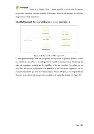 Gestion de la Relation Client Etude préalable et spécification des besoins
Page | 24
de système à réaliser, en modélisant les évolutions d‟états de ces derniers, à l‟aide des
diagrammes d‟états-transitions.
VI.6 Raffinement du cas d’utilisation « Gérer produits » :
Figure 16: Raffinement du cas " Gérer produits"
C‟est la première brique du CRM qui permet à l‟utilisateur de gérer les produits offerts
par l‟entreprise. En effet, ce module permet à l‟agent ou au responsable Marketing de
créer de nouveaux produits, de les modifier et de les consulter. En créant ou en
modifiant un produit, l‟utilisateur a la possibilité d‟associer ou de supprimer un ou
plusieurs documents qui sont en relation avec ce produit. De plus, il lui est possible de
chercher un produit précis en saisissant les critères de recherche désirés. (cf. figure 16)
consulter produit
modifier produit
créer produit
gérer document
gérer produit
Agent Marketing
<<extend>>
S'authentifier
<<include>>
 