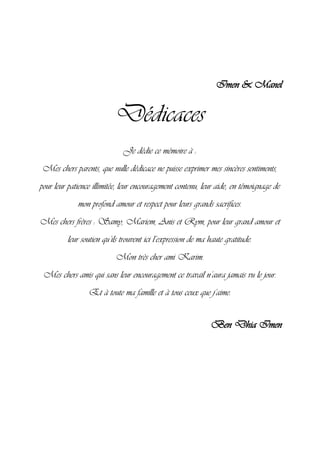 Imen & Manel
Dédicaces
Je dédie ce mémoire à :
Mes chers parents, que nulle dédicace ne puisse exprimer mes sincères sentiments,
pour leur patience illimitée, leur encouragement contenu, leur aide, en témoignage de
mon profond amour et respect pour leurs grands sacrifices.
Mes chers frères : Samy, Mariem, Anis et Rym, pour leur grand amour et
leur soutien qu’ils trouvent ici l’expression de ma haute gratitude.
Mon très cher ami Karim.
Mes chers amis qui sans leur encouragement ce travail n’aura jamais vu le jour.
Et à toute ma famille et à tous ceux que j’aime.
Ben Dhia Imen
 