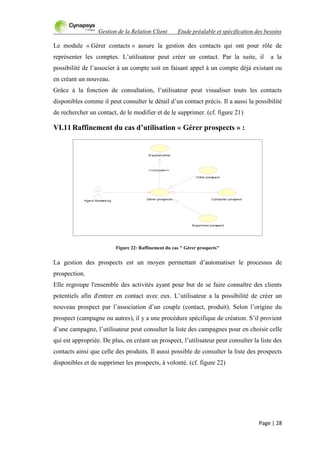 Gestion de la Relation Client Etude préalable et spécification des besoins
Page | 28
Le module « Gérer contacts » assure la gestion des contacts qui ont pour rôle de
représenter les comptes. L‟utilisateur peut créer un contact. Par la suite, il a la
possibilité de l‟associer à un compte soit en faisant appel à un compte déjà existant ou
en créant un nouveau.
Grâce à la fonction de consultation, l‟utilisateur peut visualiser touts les contacts
disponibles comme il peut consulter le détail d‟un contact précis. Il a aussi la possibilité
de rechercher un contact, de le modifier et de le supprimer. (cf. figure 21)
VI.11 Raffinement du cas d’utilisation « Gérer prospects » :
Figure 22: Raffinement du cas " Gérer prospects"
La gestion des prospects est un moyen permettant d‟automatiser le processus de
prospection.
Elle regroupe l'ensemble des activités ayant pour but de se faire connaître des clients
potentiels afin d'entrer en contact avec eux. L‟utilisateur a la possibilité de créer un
nouveau prospect par l‟association d‟un couple (contact, produit). Selon l‟origine du
prospect (campagne ou autres), il y a une procédure spécifique de création. S‟il provient
d‟une campagne, l‟utilisateur peut consulter la liste des campagnes pour en choisir celle
qui est appropriée. De plus, en créant un prospect, l‟utilisateur peut consulter la liste des
contacts ainsi que celle des produits. Il aussi possible de consulter la liste des prospects
disponibles et de supprimer les prospects, à volonté. (cf. figure 22)
S'authentifier
Créer prospect
Consulter prospect
Agent Marketing
Gérer prospects
Supprimer prospect
<<include>>
 