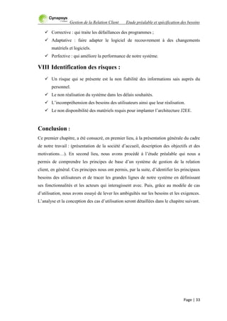Gestion de la Relation Client Etude préalable et spécification des besoins
Page | 33
 Corrective : qui traite les défaillances des programmes ;
 Adaptative : faire adapter le logiciel de recouvrement à des changements
matériels et logiciels.
 Perfective : qui améliore la performance de notre système.
VIII Identification des risques :
 Un risque qui se présente est la non fiabilité des informations sais auprès du
personnel.
 Le non réalisation du système dans les délais souhaités.
 L‟incompréhension des besoins des utilisateurs ainsi que leur réalisation.
 Le non disponibilité des matériels requis pour implanter l‟architecture J2EE.
Conclusion :
Ce premier chapitre, a été consacré, en premier lieu, à la présentation générale du cadre
de notre travail : (présentation de la société d‟accueil, description des objectifs et des
motivations…). En second lieu, nous avons procédé à l‟étude préalable qui nous a
permis de comprendre les principes de base d‟un système de gestion de la relation
client, en général. Ces principes nous ont permis, par la suite, d‟identifier les principaux
besoins des utilisateurs et de tracer les grandes lignes de notre système en définissant
ses fonctionnalités et les acteurs qui interagissent avec. Puis, grâce au modèle de cas
d‟utilisation, nous avons essayé de lever les ambiguïtés sur les besoins et les exigences.
L‟analyse et la conception des cas d‟utilisation seront détaillées dans le chapitre suivant.
 