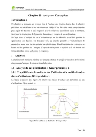 Gestion de la Relation Client Analyse et Conception
Page | 35
Chapitre II : Analyse et Conception
Introduction :
Ce chapitre se consacre, en premier lieu, à l'analyse des besoins décrits dans le chapitre
précédant, en les affinant et en les structurant. L'objectif est d'accéder à une compréhension
plus aiguë des besoins et des exigences et d'en livrer une description facile à entretenir,
favorisant la structuration de l'ensemble du système, y compris de son architecture.
Il s‟agit, donc, d‟analyser les cas d‟utilisation qui ont été identifiés et raffinés pendant la
spécification des besoins. En deuxième lieu, ce chapitre procède à l‟enchaînement de
conception, ayant pour but de produire les spécifications d‟implémentation du système en se
basant sur les produits de l‟analyse. L‟objectif est façonner le système et à lui donner une
forme répondant à tous les besoins et exigences.
I Analyse :
L‟enchaînement d‟analyse présente une analyse détaillée de chaque d‟utilisation à travers les
diagrammes d‟analyse, de classe et de collaboration.
I.1 Analyse du cas d’utilisation « Gérer produits » :
I.1.1 Traçabilité entre le modèle de cas d’utilisation et le modèle d’analyse
du cas d’utilisation « Gérer produits » :
La figure ci-dessous (cf. figure 30) illustre les classes d‟analyse qui participent au cas
d‟utilisation « Gérer produit » :
Figure 30: Traçabilité du cas d’utilisation «Gérer produits"
 