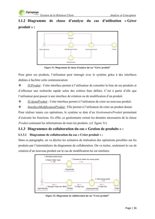 Gestion de la Relation Client Analyse et Conception
Page | 36
I.1.2 Diagramme de classe d’analyse du cas d’utilisation « Gérer
produit » :
Figure 31: Diagramme de classe d'analyse du cas "Gérer produit"
Pour gérer ses produits, l‟utilisateur peut interagir avec le système grâce à des interfaces
dédiées à faciliter cette communication:
 IUProduit : Cette interface permet à l‟utilisateur de consulter la liste de ses produits et
d‟effectuer une recherche rapide selon des critères bien définis. C‟est à partir d‟elle que
l‟utilisateur peut passer à une interface de création ou de modification d‟un produit.
 IUAjoutProduit : Cette interface permet à l‟utilisateur de créer un nouveau produit.
 InterfaceModificationProduit : Elle permet à l‟utilisateur de créer un produit donné.
Pour réaliser toutes ces opérations, le système se dote d‟un GestionnaireProduit permettant
d‟exécuter les fonctions. En effet, ce gestionnaire extrait les données nécessaires de la classe
Produit contenant les informations de touts les produits. (cf. figure 31)
I.1.3 Diagrammes de collaboration du cas « Gestion de produits » :
I.1.3.1 Diagramme de collaboration du cas « Créer produit » :
Dans ce paragraphe, on va décrire les scénarios de réalisation des opérations possibles sur les
produits par l‟intermédiaire du diagramme de collaboration. On va traiter, seulement le cas de
création d‟un nouveau produit car le cas de modification lui est similaire.
Figure 32: Diagramme de collaboration du cas "Créer produit"
 