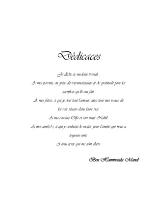 Dédicaces
Je dédie ce modeste travail :
A mes parents, en guise de reconnaissance et de gratitude pour les
sacrifices qu’ils ont fait.
A mes frères, à qui je dois tout l’amour, avec tous mes vœux de
les voir réussir dans leurs vies.
A ma cousine Olfa et son mari Nabil.
A mes ami(e) s, à qui je souhaite le succès, pour l’amitié qui nous a
toujours unis.
A tous ceux qui me sont chers.
Ben Hammouda Manel
 