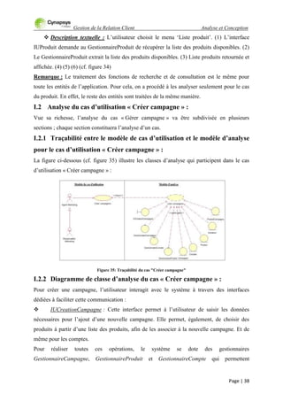 Gestion de la Relation Client Analyse et Conception
Page | 38
 Description textuelle : L‟utilisateur choisit le menu „Liste produit‟. (1) L‟interface
IUProduit demande au GestionnaireProduit de récupérer la liste des produits disponibles. (2)
Le GestionnaireProduit extrait la liste des produits disponibles. (3) Liste produits retournée et
affichée. (4) (5) (6) (cf. figure 34)
Remarque : Le traitement des fonctions de recherche et de consultation est le même pour
toute les entités de l‟application. Pour cela, on a procédé à les analyser seulement pour le cas
du produit. En effet, le reste des entités sont traitées de la même manière.
I.2 Analyse du cas d’utilisation « Créer campagne » :
Vue sa richesse, l‟analyse du cas « Gérer campagne » va être subdivisée en plusieurs
sections ; chaque section constituera l‟analyse d‟un cas.
I.2.1 Traçabilité entre le modèle de cas d’utilisation et le modèle d’analyse
pour le cas d’utilisation « Créer campagne » :
La figure ci-dessous (cf. figure 35) illustre les classes d‟analyse qui participent dans le cas
d‟utilisation « Créer campagne » :
Figure 35: Traçabilité du cas "Créer campagne"
I.2.2 Diagramme de classe d’analyse du cas « Créer campagne » :
Pour créer une campagne, l‟utilisateur interagit avec le système à travers des interfaces
dédiées à faciliter cette communication :
 IUCreationCampagne : Cette interface permet à l‟utilisateur de saisir les données
nécessaires pour l‟ajout d‟une nouvelle campagne. Elle permet, également, de choisir des
produits à partir d‟une liste des produits, afin de les associer à la nouvelle campagne. Et de
même pour les comptes.
Pour réaliser toutes ces opérations, le système se dote des gestionnaires
GestionnaireCampagne, GestionnaireProduit et GestionnaireCompte qui permettent
 