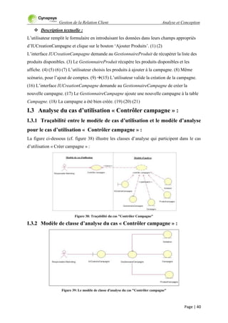 Gestion de la Relation Client Analyse et Conception
Page | 40
 Description textuelle :
L‟utilisateur remplit le formulaire en introduisant les données dans leurs champs appropriés
d‟IUCreationCampagne et clique sur le bouton „Ajouter Produits‟. (1) (2)
L‟interface IUCreationCampagne demande au GestionnaireProduit de récupérer la liste des
produits disponibles. (3) Le GestionnaireProduit récupère les produits disponibles et les
affiche. (4) (5) (6) (7) L‟utilisateur choisis les produits à ajouter à la campagne. (8) Même
scénario, pour l‟ajout de comptes. (9) (15) L‟utilisateur valide la création de la campagne.
(16) L‟interface IUCreationCampagne demande au GestionnaireCampagne de créer la
nouvelle campagne. (17) Le GestionnaireCampagne ajoute une nouvelle campagne à la table
Campagne. (18) La campagne a été bien créée. (19) (20) (21)
I.3 Analyse du cas d’utilisation « Contrôler campagne » :
I.3.1 Traçabilité entre le modèle de cas d’utilisation et le modèle d’analyse
pour le cas d’utilisation « Contrôler campagne » :
La figure ci-dessous (cf. figure 38) illustre les classes d‟analyse qui participent dans le cas
d‟utilisation « Créer campagne » :
Figure 38: Traçabilité du cas "Contrôler Campagne"
I.3.2 Modèle de classe d’analyse du cas « Contrôler campagne » :
Figure 39: Le modèle de classe d'analyse du cas "Contrôler campagne"
 