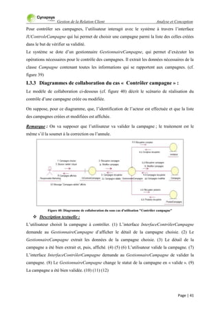 Gestion de la Relation Client Analyse et Conception
Page | 41
Pour contrôler ses campagnes, l‟utilisateur interagit avec le système à travers l‟interface
IUControleCampagne qui lui permet de choisir une campagne parmi la liste des celles créées
dans le but de vérifier sa validité.
Le système se dote d‟un gestionnaire GestionnaireCampagne, qui permet d‟exécuter les
opérations nécessaires pour le contrôle des campagnes. Il extrait les données nécessaires de la
classe Campagne contenant toutes les informations qui se rapportent aux campagnes. (cf.
figure 39)
I.3.3 Diagrammes de collaboration du cas « Contrôler campagne » :
Le modèle de collaboration ci-dessous (cf. figure 40) décrit le scénario de réalisation du
contrôle d‟une campagne créée ou modifiée.
On suppose, pour ce diagramme, que, l‟identification de l‟acteur est effectuée et que la liste
des campagnes créées et modifiées est affichée.
Remarque : On va supposer que l‟utilisateur va valider la campagne ; le traitement est le
même s‟il la soumet à la correction ou l‟annule.
Figure 40: Diagramme de collaboration du sous cas d'utilisation "Contrôler campagne"
 Description textuelle :
L‟utilisateur choisit la campagne à contrôler. (1) L‟interface InterfaceContrôlerCampagne
demande au GestionnaireCampagne d‟afficher le détail de la campagne choisie. (2) Le
GestionnaireCampagne extrait les données de la campagne choisie. (3) Le détail de la
campagne a été bien extrait et, puis, affiché. (4) (5) (6) L‟utilisateur valide la campagne. (7)
L‟interface InterfaceContrôlerCampagne demande au GestionnaireCampagne de valider la
campagne. (8) Le GestionnaireCampagne change le statut de la campagne en « valide ». (9)
La campagne a été bien validée. (10) (11) (12)
 