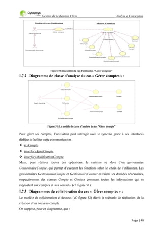 Gestion de la Relation Client Analyse et Conception
Page | 48
Figure 50: traçabilité du cas d'utilisation "Gérer comptes"
I.7.2 Diagramme de classe d’analyse du cas « Gérer comptes » :
Figure 51: Le modèle de classe d'analyse du cas "Gérer compte"
Pour gérer ses comptes, l‟utilisateur peut interagir avec le système grâce à des interfaces
dédiées à faciliter cette communication :
 IUCompte.
 InterfaceAjoutCompte.
 InterfaceModificationCompte.
Mais, pour réaliser toutes ces opérations, le système se dote d‟un gestionnaire
GestionnaireCompte, qui permet d‟exécuter les fonctions selon le choix de l‟utilisateur. Les
gestionnaires GestionnaireCompte et GestionnaireContact extraient les données nécessaires,
respectivement des classes Compte et Contact contenant toutes les informations qui se
rapportent aux comptes et aux contacts. (cf. figure 51)
I.7.3 Diagrammes de collaboration du cas « Gérer comptes » :
Le modèle de collaboration ci-dessous (cf. figure 52) décrit le scénario de réalisation de la
création d‟un nouveau compte.
On suppose, pour ce diagramme, que :
Compte
Agent Marketing
Contact
IUAjoutCompte
IUModoficationCompte
GestionnaireContact
IUCompte
GestionnaireCompte
 