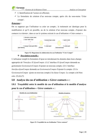 Gestion de la Relation Client Analyse et Conception
Page | 49
 L‟identification de l‟acteur est effectuée.
 Le formulaire de création d‟un nouveau compte, après clic du sous-menu „Créer
compte‟.
Remarque :
On va supposer que l‟utilisateur va créer un compte ; le traitement est identique pour la
modification et qu‟il est possible, au de la création d‟un nouveau compte, d‟ajouter des
contacts à ce dernier ; dans ce cas le système exécute le cas d‟utilisation « Créer contact ».
Figure 52: Diagramme de collaboration du cas d'utilisation "Créer Compte"
 Description textuelle :
L‟utilisateur remplit le formulaire d‟ajout en introduisant les données dans leurs champs
appropriés de l‟Interface IUAjoutCompte. (1) L‟interface IUAjoutCompte demande au
gestionnaire GestionnaireCompte d‟ajouter un nouveau compte. (2) L‟interface
InterfaceAjoutCompte demande au GestionnaireCompte d‟ajouter le compte. (3) Le
GestionnaireCompte ajoute un nouveau compte à la classe Compte. Le compte a été bien
crée. (5) (6) (7)
I.8 Analyse du cas d’utilisation « Gérer contacts » :
I.8.1 Traçabilité entre le modèle de cas d’utilisation et le modèle d’analyse
pour le cas d’utilisation « Gérer contacts » :
Figure 53: Traçabilité du cas d'utilisation "Gérer contacts"
: Agent Marketing : IUCompte : GestionnaireCompte : Compte
1: Informations comptes saisies
2: bouton 'valider' cliqué 3: demande d'ajout compte 4: ajouter compte
5: compte ajouté6: compte ajouté7: message 'compte ajouté' affiché
 