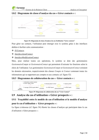 Gestion de la Relation Client Analyse et Conception
Page | 50
I.8.2 Diagramme de classe d’analyse du cas « Gérer contacts » :
Figure 54: Diagramme de classe d'analyse du cas d'utilisation "Gérer contacts"
Pour gérer ses contacts, l‟utilisateur peut interagir avec le système grâce à des interfaces
dédiées à faciliter cette communication :
 IUContacts.
 InterfaceAjoutContact.
 InterfaceModificationContact.
Mais, pour réaliser toutes ces opérations, le système se dote des gestionnaires
GestionnaireCompte et GestionnaireContact qui permettent d‟exécuter les fonctions selon le
choix de l‟utilisateur. Les gestionnaires GestionnaireCompte et GestionnaireContact extraient
les données nécessaires, respectivement des classes Compte et Contact contenant toutes les
informations qui se rapportent aux comptes et aux contacts. (cf. figure 52)
I.8.3 Diagrammes de collaboration du cas « Gérer contacts » :
Figure 55: Diagramme de collaboration du cas "Créer Contact"
I.9 Analyse du cas d’utilisation « Gérer prospects » :
I.9.1 Traçabilité entre le modèle de cas d’utilisation et le modèle d’analyse
pour le cas d’utilisation « Gérer prospects » :
La figure ci-dessous (cf. figure 54) illustre les classes d‟analyse qui participent dans le cas
d‟utilisation « Gérer prospects » :
Agent Marketing
Contact
Compte
IUContact
GestionnaireCompte
IUAjoutContact
GestionnaireContact
IUModoficationContact
: Agent
Marketing
: IUContact : GestionnaireContact
1: informations contacts saisies
2: bouton 'valider' cliqué 3: demande d'ajout contact
: Contact
4: ajouter contact
5: contact ajouté6: contact ajouté7: message 'contact ajouté' affiché
 