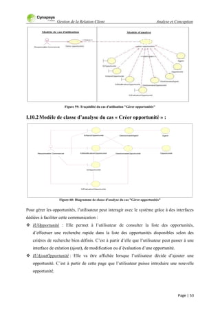 Gestion de la Relation Client Analyse et Conception
Page | 53
Figure 59: Traçabilité du cas d'utilisation "Gérer opportunités"
I.10.2Modèle de classe d’analyse du cas « Créer opportunité » :
Figure 60: Diagramme de classe d'analyse du cas "Gérer opportunités"
Pour gérer les opportunités, l‟utilisateur peut interagir avec le système grâce à des interfaces
dédiées à faciliter cette communication :
 IUOpportunité : Elle permet à l‟utilisateur de consulter la liste des opportunités,
d‟effectuer une recherche rapide dans la liste des opportunités disponibles selon des
critères de recherche bien définis. C‟est à partir d‟elle que l‟utilisateur peut passer à une
interface de création (ajout), de modification ou d‟évaluation d‟une opportunité.
 IUAjoutOpportunité : Elle va être affichée lorsque l‟utilisateur décide d‟ajouter une
opportunité. C‟est à partir de cette page que l‟utilisateur puisse introduire une nouvelle
opportunité.
OpportunitéResponsable Commercial
IUEvaluationOpportunité
GestionnaireOpportunitéIUModificationOpportunité
GestionnaireAgent Agent
IUOpportunité
IUAjoutOpportunité
 