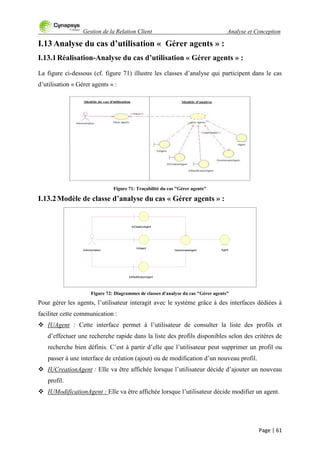 Gestion de la Relation Client Analyse et Conception
Page | 61
I.13 Analyse du cas d’utilisation « Gérer agents » :
I.13.1Réalisation-Analyse du cas d’utilisation « Gérer agents » :
La figure ci-dessous (cf. figure 71) illustre les classes d‟analyse qui participent dans le cas
d‟utilisation « Gérer agents » :
Figure 71: Traçabilité du cas "Gérer agents"
I.13.2Modèle de classe d’analyse du cas « Gérer agents » :
Figure 72: Diagrammes de classes d'analyse du cas "Gérer agents"
Pour gérer les agents, l‟utilisateur interagit avec le système grâce à des interfaces dédiées à
faciliter cette communication :
 IUAgent : Cette interface permet à l‟utilisateur de consulter la liste des profils et
d‟effectuer une recherche rapide dans la liste des profils disponibles selon des critères de
recherche bien définis. C‟est à partir d‟elle que l‟utilisateur peut supprimer un profil ou
passer à une interface de création (ajout) ou de modification d‟un nouveau profil.
 IUCreationAgent : Elle va être affichée lorsque l‟utilisateur décide d‟ajouter un nouveau
profil.
 IUModificationAgent : Elle va être affichée lorsque l‟utilisateur décide modifier un agent.
Administrateur AgentGestionnaireAgent
IUCreationAgent
IUAgent
IUModificationAgent
 