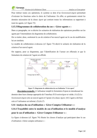 Gestion de la Relation Client Analyse et Conception
Page | 62
Pour réaliser toutes ces opérations, le système se dote d‟un GestionnaireAgent permettant
d‟exécuter les fonctions selon le choix de l‟utilisateur. En effet, ce gestionnaire extrait les
données nécessaires de la classe Agent qui contient toutes les informations se rapportant à
touts les agents. (cf. figure 72)
I.13.3Diagrammes de collaboration du cas « Gérer agents » :
Dans ce paragraphe, on va décrire les scénarios de réalisation des opérations possibles sur les
agents par l‟intermédiaire du diagramme de collaboration.
On va traiter, donc, seulement le cas de création d‟un nouvel agent car le cas de modification
lui est similaire.
Le modèle de collaboration ci-dessous (cf. figure 73) décrit le scénario de réalisation de la
création d‟un nouvel agent.
On suppose, pour ce diagramme, que l‟identification de l‟acteur est effectuée et que le
formulaire de création de l‟agent est affiché.
Figure 73: Diagramme de collaboration du cas d'utilisation "Créer agent"
Description textuelle : L‟utilisateur remplit le formulaire d‟ajout en introduisant les
données dans leurs champs appropriés de l‟interface IUCreationAgent et valide. (1) (2) Le
GestionnaireAgent crée un nouvel agent et l‟ajoute à la classe Agent. (4) L‟agent a été bien
crée et l‟utilisateur est informé. (5) (6) (7)
I.14 Analyse du cas d’utilisation « Gérer Comptes Utilisateur » :
I.14.1Traçabilité entre le modèle de cas d’utilisation et le modèle d’analyse
pour le cas d’utilisation « Gérer Comptes Utilisateur » :
La figure ci-dessous (cf. figure 74) illustre les classes d‟analyse qui participent dans le cas
d‟utilisation « Gérer comptes utilisateur » :
 