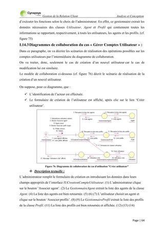 Gestion de la Relation Client Analyse et Conception
Page | 64
d‟exécuter les fonctions selon le choix de l‟administrateur. En effet, ce gestionnaire extrait les
données nécessaires des classes Utilisateur, Agent et Profil qui contiennent toutes les
informations se rapportant, respectivement, à touts les utilisateurs, les agents et les profils. (cf.
figure 75)
I.14.3Diagrammes de collaboration du cas « Gérer Comptes Utilisateur » :
Dans ce paragraphe, on va décrire les scénarios de réalisation des opérations possibles sur les
comptes utilisateurs par l‟intermédiaire du diagramme de collaboration.
On va traiter, donc, seulement le cas de création d‟un nouvel utilisateur car le cas de
modification lui est similaire.
Le modèle de collaboration ci-dessous (cf. figure 76) décrit le scénario de réalisation de la
création d‟un nouvel utilisateur.
On suppose, pour ce diagramme, que :
 L‟identification de l‟acteur est effectuée.
 Le formulaire de création de l‟utilisateur est affiché, après clic sur le lien „Créer
utilisateur‟.
Figure 76: Diagramme de collaboration du cas d'utilisation "Créer utilisateur"
 Description textuelle :
L‟administrateur remplit le formulaire de création en introduisant les données dans leurs
champs appropriés de l‟interface IUCreationCompteUtilisateur. (1) L‟administrateur clique
sur le bouton „Associer agent‟. (2) Le GestionnaireAgent extrait la liste des agents de la classe
Agent. (4) La liste des agents est bien retournée. (5) (6) (7) L‟utilisateur choisit un agent et
clique sur le bouton „Associer profils‟. (8) (9) Le GestionnaireProfil extrait la liste des profils
de la classe Profil. (11) La liste des profils est bien retournée et affichée. (12) (13) (14)
 