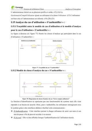 Gestion de la Relation Client Analyse et Conception
Page | 65
L‟administrateur choisit un ou plusieurs profils et valide. (15) (16) Le
GestionnaireCompteUtilisateur ajoute un utilisateur à la classe Utilisateur. (17) L‟utilisateur
est bien crée et l‟administrateur est informé. (19) (20) (21)
I.15 Analyse du cas d’utilisation « S’authentifier » :
I.15.1Traçabilité entre le modèle de cas d’utilisation et le modèle d’analyse
pour le cas d’utilisation « S’authentifier » :
La figure ci-dessous (cf. figure 77) illustre les classes d‟analyse qui participent dans le cas
d‟utilisation « S‟authentifier » :
Figure 77: Traçabilité du cas "S’authentifier"
I.15.2Modèle de classe d’analyse du cas « S’authentifier » :
Figure 78: Diagrammes de classes d'analyse du cas "Gérer comptes utilisateur"
La fonction d‟identification ne représente pas une fonctionnalité du système mais elle vient
répondre à un besoin de sécurité. Donc, pour s‟authentifier, les utilisateurs interagissent avec
le système grâce à des interfaces dédiées à faciliter cette communication :
 IUAuthentification : Cette interface permet à chaque utilisateur de saisir son nom et son
mot de passe à fin de pouvoir accéder à sa session.
 IUAcceuil : Elle va être affichée lorsque l‟authentification de l‟utilisateur réussie.
 