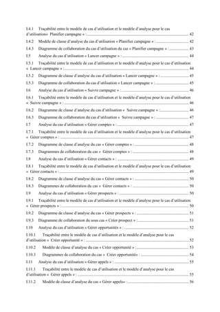 I.4.1 Traçabilité entre le modèle de cas d‟utilisation et le modèle d‟analyse pour le cas
d‟utilisation« Planifier campagne » :.................................................................................................... 42
I.4.2 Modèle de classe d‟analyse du cas d‟utilisation « Planifier campagne » :................................ 42
I.4.3 Diagramme de collaboration du cas d‟utilisation du cas « Planifier campagne » :................... 43
I.5 Analyse du cas d‟utilisation « Lancer campagne » : ................................................................. 44
I.5.1 Traçabilité entre le modèle de cas d‟utilisation et le modèle d‟analyse pour le cas d‟utilisation
« Lancer campagne » :.......................................................................................................................... 44
I.5.2 Diagramme de classe d‟analyse du cas d‟utilisation « Lancer campagne » :............................ 45
I.5.3 Diagramme de collaboration du cas d‟utilisation « Lancer campagne » :................................. 45
I.6 Analyse du cas d‟utilisation « Suivre campagne » :.................................................................. 46
I.6.1 Traçabilité entre le modèle de cas d‟utilisation et le modèle d‟analyse pour le cas d‟utilisation
« Suivre campagne » : .......................................................................................................................... 46
I.6.2 Diagramme de classe d‟analyse du cas d‟utilisation « Suivre campagne » :............................ 46
I.6.3 Diagramme de collaboration du cas d‟utilisation « Suivre campagne » : ................................ 47
I.7 Analyse du cas d‟utilisation « Gérer comptes » :...................................................................... 47
I.7.1 Traçabilité entre le modèle de cas d‟utilisation et le modèle d‟analyse pour le cas d‟utilisation
« Gérer comptes » : .............................................................................................................................. 47
I.7.2 Diagramme de classe d‟analyse du cas « Gérer comptes » : ..................................................... 48
I.7.3 Diagrammes de collaboration du cas « Gérer comptes » : ....................................................... 48
I.8 Analyse du cas d‟utilisation « Gérer contacts » : ...................................................................... 49
I.8.1 Traçabilité entre le modèle de cas d‟utilisation et le modèle d‟analyse pour le cas d‟utilisation
« Gérer contacts » :............................................................................................................................... 49
I.8.2 Diagramme de classe d‟analyse du cas « Gérer contacts » : ..................................................... 50
I.8.3 Diagrammes de collaboration du cas « Gérer contacts » : ....................................................... 50
I.9 Analyse du cas d‟utilisation « Gérer prospects » : .................................................................... 50
I.9.1 Traçabilité entre le modèle de cas d‟utilisation et le modèle d‟analyse pour le cas d‟utilisation
« Gérer prospects » :............................................................................................................................. 50
I.9.2 Diagramme de classe d‟analyse du cas « Gérer prospects » : ................................................... 51
I.9.3 Diagramme de collaboration du sous cas « Créer prospect » :.................................................. 51
I.10 Analyse du cas d‟utilisation « Gérer opportunités » : ............................................................... 52
I.10.1 Traçabilité entre le modèle de cas d‟utilisation et le modèle d‟analyse pour le cas
d‟utilisation « Créer opportunité » : ..................................................................................................... 52
I.10.2 Modèle de classe d‟analyse du cas « Créer opportunité » :................................................... 53
I.10.3 Diagrammes de collaboration du cas « Créer opportunité» : ............................................... 54
I.11 Analyse du cas d‟utilisation « Gérer appels » : ......................................................................... 55
I.11.1 Traçabilité entre le modèle de cas d‟utilisation et le modèle d‟analyse pour le cas
d‟utilisation « Gérer appels » : ............................................................................................................. 55
I.11.2 Modèle de classe d‟analyse du cas « Gérer appels» :............................................................ 56
 