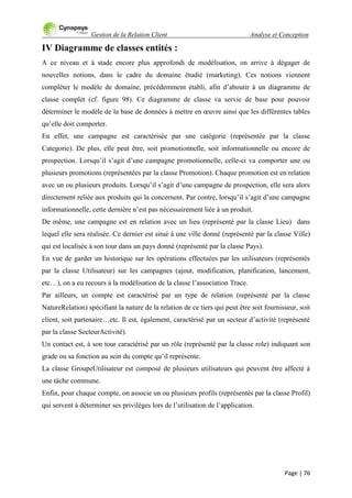 Gestion de la Relation Client Analyse et Conception
Page | 76
IV Diagramme de classes entités :
A ce niveau et à stade encore plus approfondi de modélisation, on arrive à dégager de
nouvelles notions, dans le cadre du domaine étudié (marketing). Ces notions viennent
compléter le modèle de domaine, précédemment établi, afin d‟aboutir à un diagramme de
classe complet (cf. figure 98). Ce diagramme de classe va servie de base pour pouvoir
déterminer le modèle de la base de données à mettre en œuvre ainsi que les différentes tables
qu‟elle doit comporter.
En effet, une campagne est caractérisée par une catégorie (représentée par la classe
Categorie). De plus, elle peut être, soit promotionnelle, soit informationnelle ou encore de
prospection. Lorsqu‟il s‟agit d‟une campagne promotionnelle, celle-ci va comporter une ou
plusieurs promotions (représentées par la classe Promotion). Chaque promotion est en relation
avec un ou plusieurs produits. Lorsqu‟il s‟agit d‟une campagne de prospection, elle sera alors
directement reliée aux produits qui la concernent. Par contre, lorsqu‟il s‟agit d‟une campagne
informationnelle, cette dernière n‟est pas nécessairement liée à un produit.
De même, une campagne est en relation avec un lieu (représenté par la classe Lieu) dans
lequel elle sera réalisée. Ce dernier est situé à une ville donné (représenté par la classe Ville)
qui est localisée à son tour dans un pays donné (représenté par la classe Pays).
En vue de garder un historique sur les opérations effectuées par les utilisateurs (représentés
par la classe Utilisateur) sur les campagnes (ajout, modification, planification, lancement,
etc…), on a eu recours à la modélisation de la classe l‟association Trace.
Par ailleurs, un compte est caractérisé par un type de relation (représenté par la classe
NatureRelation) spécifiant la nature de la relation de ce tiers qui peut être soit fournisseur, soit
client, soit partenaire…etc. Il est, également, caractérisé par un secteur d‟activité (représenté
par la classe SecteurActivité).
Un contact est, à son tour caractérisé par un rôle (représenté par la classe role) indiquant son
grade ou sa fonction au sein du compte qu‟il représente.
La classe GroupeUtilisateur est composé de plusieurs utilisateurs qui peuvent être affecté à
une tâche commune.
Enfin, pour chaque compte, on associe un ou plusieurs profils (représentés par la classe Profil)
qui servent à déterminer ses privilèges lors de l‟utilisation de l‟application.
 