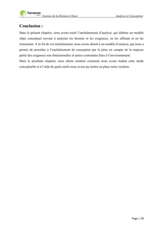 Gestion de la Relation Client Analyse et Conception
Page | 78
Conclusion :
Dans le présent chapitre, nous avons traité l‟enchaînement d‟analyse, qui élabore un modèle
objet conceptuel servant à analyser les besoins et les exigences, en les affinant et en les
structurant. A la fin de cet enchaînement, nous avons abouti à un modèle d‟analyse, qui nous a
permis de procéder à l‟enchaînement de conception par la prise en compte de la majeure
partie des exigences non fonctionnelles et autres contraintes liées à l‟environnement.
Dans le prochain chapitre, nous allons montrer comment nous avons traduit cette étude
conceptuelle et à l‟aide de quels outils nous avons pu mettre en place notre système.
 