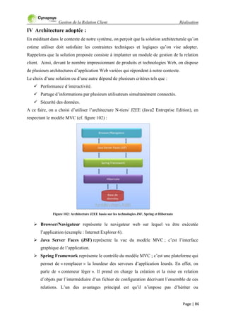 Gestion de la Relation Client Réalisation
Page | 86
IV Architecture adoptée :
En méditant dans le contexte de notre système, on perçoit que la solution architecturale qu‟on
estime utiliser doit satisfaire les contraintes techniques et logiques qu‟on vise adopter.
Rappelons que la solution proposée consiste à implanter un module de gestion de la relation
client. Ainsi, devant le nombre impressionnant de produits et technologies Web, on dispose
de plusieurs architectures d‟application Web variées qui répondent à notre contexte.
Le choix d‟une solution ou d‟une autre dépend de plusieurs critères tels que :
 Performance d‟interactivité.
 Partage d‟informations par plusieurs utilisateurs simultanément connectés.
 Sécurité des données.
A ce faire, on a choisi d‟utiliser l‟architecture N-tiers/ J2EE (Java2 Entreprise Edition), en
respectant le modèle MVC (cf. figure 102) :
Figure 102: Architecture J2EE basée sur les technologies JSF, Spring et Hibernate
 Browser/Navigateur représente le navigateur web sur lequel va être exécutée
l‟application (exemple : Internet Explorer 6).
 Java Server Faces (JSF) représente la vue du modèle MVC ; c‟est l‟interface
graphique de l‟application.
 Spring Framework représente le contrôle du modèle MVC ; c‟est une plateforme qui
permet de « remplacer » la lourdeur des serveurs d‟application lourds. En effet, on
parle de « conteneur léger ». Il prend en charge la création et la mise en relation
d‟objets par l‟intermédiaire d‟un fichier de configuration décrivant l‟ensemble de ces
relations. L‟un des avantages principal est qu‟il n‟impose pas d‟hériter ou
 