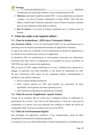Gestion de la Relation Client Réalisation
Page | 87
d‟implémenter une quelconque interface ou classe contrairement aux EJB.
 Hibernate représente le modèle du modèle MVC ; c‟est une plateforme qui permet de
« mapper » une base de données relationnelle en objets (POJO : Plain Old Java
Object). Il permet donc d‟abstraire totalement l‟accès à la base de données et propose
donc un accès totalement orienté objet aux données.
 Base de données c‟est la base de données relationnelle qui va contenir toutes les
données.
V Choix des outils et des logiciels utilisés :
V.1 Choix de la plateforme : J2EE (Java 2 Entreprise Edition)
Java Enterprise Edition, ou Java EE (anciennement J2EE), est une spécification pour la
technologie Java de Sun plus particulièrement destinée aux applications d‟entreprise.
Il s‟agit d‟une norme qui va spécifier à la fois l'infrastructure de gestion des applications et
les API des services utilisées pour concevoir ces applications.
La plateforme J2EE est essentiellement un environnement fournissant une infrastructure
d'exécution pour faire tourner les applications et un ensemble de services accessibles via
l'API J2EE pour aider à concevoir des applications.
Dans la mesure où J2EE s'appuie entièrement sur le Java, il bénéficie des avantages de ce
langage, en particulier une bonne portabilité et une facilité de maintenance du code.
De plus, l'architecture J2EE repose sur des composants distincts, interchangeables et
distribués, ce qui signifie notamment :
 Qu'il est simple d'étendre l'architecture.
 Qu'un système reposant sur J2EE peut posséder des mécanismes de haute
disponibilité, afin de garantir une bonne qualité de service.
 Que la facilité de maintenance des applications est facilitée.
V.2 Choix du serveur d’application: Apache Tomcat
Tomcat est un conteneur libre de servlet Java 2 Enterprise Edition. Il implémente les
spécifications des servlets et des JSP de Sun Microsystems. Il inclut des outils pour la
configuration et la gestion, mais peut également être configuré en éditant des fichiers de
configuration XML. Il est aussi considéré comme un serveur HTTP.
V.3 Choix de l’environnement logiciel :
Pour développer des applications complexes, il faut, impérativement, utiliser les IDEs
(Integrated Environnement Development) appropriés.
A la lumière de ceci, on a utilisé Rational Rose 7.0 pour la présentation et la modélisation des
 