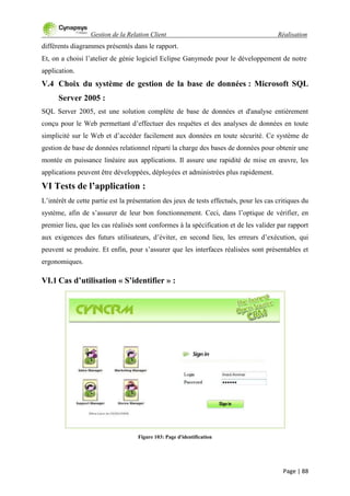 Gestion de la Relation Client Réalisation
Page | 88
différents diagrammes présentés dans le rapport.
Et, on a choisi l‟atelier de génie logiciel Eclipse Ganymede pour le développement de notre
application.
V.4 Choix du système de gestion de la base de données : Microsoft SQL
Server 2005 :
SQL Server 2005, est une solution complète de base de données et d'analyse entièrement
conçu pour le Web permettant d‟effectuer des requêtes et des analyses de données en toute
simplicité sur le Web et d‟accéder facilement aux données en toute sécurité. Ce système de
gestion de base de données relationnel réparti la charge des bases de données pour obtenir une
montée en puissance linéaire aux applications. Il assure une rapidité de mise en œuvre, les
applications peuvent être développées, déployées et administrées plus rapidement.
VI Tests de l’application :
L‟intérêt de cette partie est la présentation des jeux de tests effectués, pour les cas critiques du
système, afin de s‟assurer de leur bon fonctionnement. Ceci, dans l‟optique de vérifier, en
premier lieu, que les cas réalisés sont conformes à la spécification et de les valider par rapport
aux exigences des futurs utilisateurs, d‟éviter, en second lieu, les erreurs d‟exécution, qui
peuvent se produire. Et enfin, pour s‟assurer que les interfaces réalisées sont présentables et
ergonomiques.
VI.1 Cas d’utilisation « S’identifier » :
Figure 103: Page d'identification
 