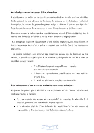 9
A .Le budget comme instrument d’aide à la décision :
L’établissement du budget est un exercice permettant d’éclairer certains choix en identifiant
les facteurs qui ont une influence sur le niveau des charges, des produits et des résultats de
l’entreprise, de surcroît, la gestion budgétaire oblige la direction à préciser ses objectifs à
long et moyen terme par des programmes et plans d’investissement et de financement.
Dans cette optique, le budget peut être considéré comme un outil d’aide à la décision dans la
mesure où il permet de chiffrer les effets de la mise en œuvre d’un programme.
Les entreprises réagissent fréquemment, d’une manière improvisée, aux modifications de
leu environnement, faute d’avoir prévu et organisé leur conduite face à des changements
prévisibles.
La gestion budgétaire peut apporter aux entreprises quelque soit la dimension de leur
affaires, la possibilité de provoquer et de maîtriser le changement au lieu de le subir, en
procédant successivement :
- A la détection des principaux problèmes à résoudre.
- Aux choix d’un avenir désiré.
- A l’étude des lignes d’action possibles et au choix des meilleurs
d’entre-elles.
- A l’étude de solutions de remplacement éventuelles
B .le budget comme instrument de motivation et de communication :
La gestion budgétaire, par la circulation des informations qu’elle entraîne, aboutit à une
meilleure synergie et permet :
x Aux responsables des centres de responsabilité de connaitre les objectifs de la
direction générale et den déduire leurs propres objectifs
x A la direction générale d’être informée des possibilités d’action des centres de
responsabilité et d’en tenir compte pour l’élaboration de ses budgets.
 