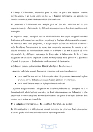 10
L’échange d’informations, nécessaire pour la mise en place des budgets, entraîne
inévitablement, et en même temps un style de « direction participative »qui constitue un
élément essentiel de motivation des cadres à tous les niveaux.
La procédure d’établissement des budgets joue un rôle très important sur le plan
psychologique des relations entre les différents acteurs associés au fonctionnement interne de
l’entreprise.
La plupart du temps, l’entreprise reste un milieu conflictuel dans lequel les oppositions entre
la direction et les organismes syndicaux constituent le fond des relations quotidiennes entre
les individus. Dans cette perspective, le budget remplit souvent une fonction essentielle :
celle d’expliquer financièrement les termes des compromis permettant de garantir la paix
sociale nécessaire au fonctionnement normal de l’entreprise. Le fait d’associer de façon
décentralisée les différents partenaires de l’entreprise à l’élaboration de la prévision
budgétaire est un facteur important assurant la transparence de la gestion et la possibilité
d’obtenir le consensus et d’adhésion de tout le personnel de l’entreprise.
c. le budget comme instrument de décentralisation et de cohérence :
La gestion budgétaire apparait doublement comme un instrument de cohérence :
x entre les différentes activités de l’entreprise, dont elle permet de coordonner les plans
d’actions en vue de la réalisation des objectifs généraux prédéterminés.
x entre les différentes étapes de la préparation des décisions
La gestion budgétaire aide à l’intégration des différents partenaires de l’entreprise car si le
budget définitif reflète les buts poursuivis par la direction générale, son élaboration et plus
encore son exécution exige une décentralisation et une délégation à différents échelons d’un
nombre important de responsabilités.
D. le budget comme instrument de contrôle et de maîtrise de gestion :
La décentralisation et la délégation du pouvoir supposent de retour que la direction puisse
s’assurer que les résultats sont conformes aux objectifs poursuivis.
 