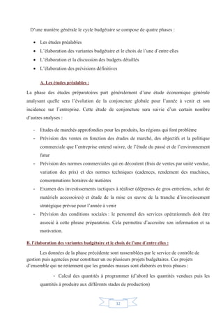 12
D’une manière générale le cycle budgétaire se compose de quatre phases :
x Les études préalables
x L’élaboration des variantes budgétaire et le choix de l’une d’entre elles
x L’élaboration et la discussion des budgets détaillés
x L’élaboration des prévisions définitives
A. Les études préalables :
La phase des études préparatoires part généralement d’une étude économique générale
analysant quelle sera l’évolution de la conjoncture globale pour l’année à venir et son
incidence sur l’entreprise. Cette étude de conjoncture sera suivie d’un certain nombre
d’autres analyses :
- Etudes de marchés approfondies pour les produits, les régions qui font problème
- Prévision des ventes en fonction des études de marché, des objectifs et la politique
commerciale que l’entreprise entend suivre, de l’étude du passé et de l’environnement
futur
- Prévision des normes commerciales qui en découlent (frais de ventes par unité vendue,
variation des prix) et des normes techniques (cadences, rendement des machines,
consommations horaires de matières
- Examen des investissements tactiques à réaliser (dépenses de gros entretiens, achat de
matériels accessoires) et étude de la mise en œuvre de la tranche d’investissement
stratégique prévue pour l’année à venir
- Prévision des conditions sociales : le personnel des services opérationnels doit être
associé à cette phrase préparatoire. Cela permettra d’accroitre son information et sa
motivation.
B. l’élaboration des variantes budgétaire et le choix de l’une d’entre elles :
Les données de la phase précédente sont rassemblées par le service de contrôle de
gestion puis agencées pour constituer un ou plusieurs projets budgétaires. Ces projets
d’ensemble qui ne retiennent que les grandes masses sont élaborés en trois phases :
- Calcul des quantités à programmer (d’abord les quantités vendues puis les
quantités à produire aux différents stades de production)
 