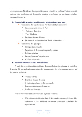 15
L’estimation des objectifs est fixées par référence au potentiel de profit de l’entreprise soit à
partir du plan stratégique soit de manière intuitive en se basant sur les derniers résultats
connus de l’entreprise.
B. Etude de la Direction des Hypothèses et des politiques à mettre en œuvre
ƒ Formulations des hypothèses sur l’évolution de l’environnement
ƒ Croissance économique du Pays
ƒ Croissance du secteur
ƒ Taux d’inflation
ƒ Evolution des taux d’intérêt
ƒ Evolution de la réglementation fiscale et douanière …
ƒ Formulations des politiques
ƒ Politique Commerciale
ƒ Répartition de la production entre les centres
ƒ Politique salariale
ƒ Renouvellement d’investissement
ƒ Politique Financière
C. Simulation budgétaire et choix d’un pré-budget
A partir des hypothèses et des politiques fixées par la direction générale, le contrôleur
de gestion fait une estimation des valeurs les plus probantes des principaux paramètres qui
déterminent le résultat :
ƒ Niveau d’activité
ƒ Evolution des prix de vente
ƒ Evolution des salaires et charges sociales
ƒ Enveloppe des charges de structure
ƒ les charges financières
Ainsi l’élaboration de la simulation par le jeu des scénarios
ƒ Détermination par itération, à partir des grandes masses ci-dessous, si les
hypothèses et les politiques envisagées permettent d’atteindre les
objectifs fixés.
 