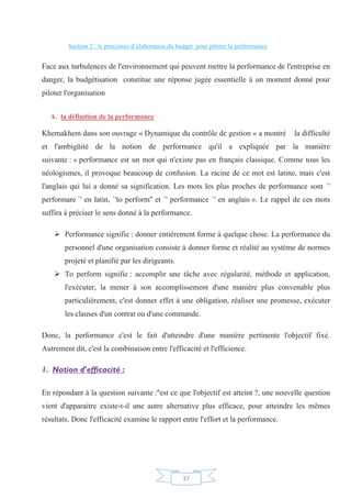 17
Section 2 : le processus d’élaboration du budget pour piloter la performance
Face aux turbulences de l'environnement qui peuvent mettre la performance de l'entreprise en
danger, la budgétisation constitue une réponse jugée essentielle à un moment donné pour
piloter l'organisation
A. la définition de la performance
Khemakhem dans son ouvrage « Dynamique du contrôle de gestion » a montré la difficulté
et l'ambigüité de la notion de performance qu'il a expliquée par la manière
suivante : « performance est un mot qui n'existe pas en français classique. Comme tous les
néologismes, il provoque beaucoup de confusion. La racine de ce mot est latine, mais c'est
l'anglais qui lui a donné sa signification. Les mots les plus proches de performance sont `'
performare `' en latin, `'to perform'' et `' performance `' en anglais ». Le rappel de ces mots
suffira à préciser le sens donné à la performance.
¾ Performance signifie : donner entièrement forme à quelque chose. La performance du
personnel d'une organisation consiste à donner forme et réalité au système de normes
projeté et planifié par les dirigeants.
¾ To perform signifie : accomplir une tâche avec régularité, méthode et application,
l'exécuter, la mener à son accomplissement d'une manière plus convenable plus
particulièrement, c'est donner effet à une obligation, réaliser une promesse, exécuter
les clauses d'un contrat ou d'une commande.
Donc, la performance c'est le fait d'atteindre d'une manière pertinente l'objectif fixé.
Autrement dit, c'est la combinaison entre l'efficacité et l'efficience.
1. Notion d'efficacité :
En répondant à la question suivante :''est ce que l'objectif est atteint ?, une nouvelle question
vient d'apparaitre existe-t-il une autre alternative plus efficace, pour atteindre les mêmes
résultats. Donc l'efficacité examine le rapport entre l'effort et la performance.
 