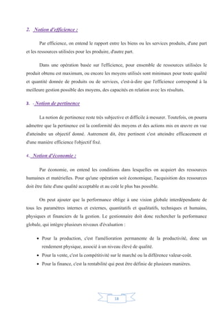 18
2. Notion d'efficience :
Par efficience, on entend le rapport entre les biens ou les services produits, d'une part
et les ressources utilisées pour les produire, d'autre part.
Dans une opération basée sur l'efficience, pour ensemble de ressources utilisées le
produit obtenu est maximum, ou encore les moyens utilisés sont minimaux pour toute qualité
et quantité donnée de produits ou de services, c'est-à-dire que l'efficience correspond à la
meilleure gestion possible des moyens, des capacités en relation avec les résultats.
3. - Notion de pertinence
La notion de pertinence reste très subjective et difficile à mesurer. Toutefois, on pourra
admettre que la pertinence est la conformité des moyens et des actions mis en œuvre en vue
d'atteindre un objectif donné. Autrement dit, être pertinent c'est atteindre efficacement et
d'une manière efficience l'objectif fixé.
4.. Notion d'économie :
Par économie, on entend les conditions dans lesquelles on acquiert des ressources
humaines et matérielles. Pour qu'une opération soit économique, l'acquisition des ressources
doit être faite d'une qualité acceptable et au coût le plus bas possible.
On peut ajouter que la performance oblige à une vision globale interdépendante de
tous les paramètres internes et externes, quantitatifs et qualitatifs, techniques et humains,
physiques et financiers de la gestion. Le gestionnaire doit donc rechercher la performance
globale, qui intègre plusieurs niveaux d'évaluation :
x Pour la production, c'est l'amélioration permanente de la productivité, donc un
rendement physique, associé à un niveau élevé de qualité.
x Pour la vente, c'est la compétitivité sur le marché ou la différence valeur-coût.
x Pour la finance, c'est la rentabilité qui peut être définie de plusieurs manières.
 