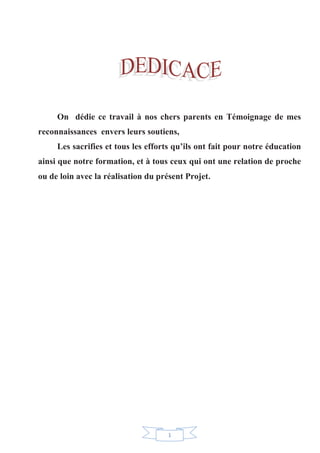 1
On dédie ce travail à nos chers parents en Témoignage de mes
reconnaissances envers leurs soutiens,
Les sacrifies et tous les efforts qu’ils ont fait pour notre éducation
ainsi que notre formation, et à tous ceux qui ont une relation de proche
ou de loin avec la réalisation du présent Projet.
 