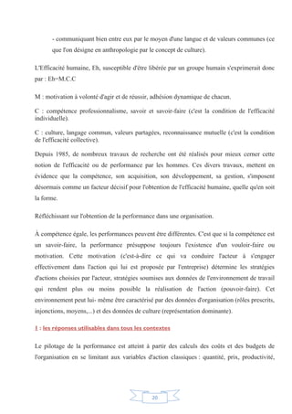 20
- communiquant bien entre eux par le moyen d'une langue et de valeurs communes (ce
que l'on désigne en anthropologie par le concept de culture).
L'Efficacité humaine, Eh, susceptible d'être libérée par un groupe humain s'exprimerait donc
par : Eh=M.C.C
M : motivation à volonté d'agir et de réussir, adhésion dynamique de chacun.
C : compétence professionnalisme, savoir et savoir-faire (c'est la condition de l'efficacité
individuelle).
C : culture, langage commun, valeurs partagées, reconnaissance mutuelle (c'est la condition
de l'efficacité collective).
Depuis 1985, de nombreux travaux de recherche ont été réalisés pour mieux cerner cette
notion de l'efficacité ou de performance par les hommes. Ces divers travaux, mettent en
évidence que la compétence, son acquisition, son développement, sa gestion, s'imposent
désormais comme un facteur décisif pour l'obtention de l'efficacité humaine, quelle qu'en soit
la forme.
Réfléchissant sur l'obtention de la performance dans une organisation.
À compétence égale, les performances peuvent être différentes. C'est que si la compétence est
un savoir-faire, la performance présuppose toujours l'existence d'un vouloir-faire ou
motivation. Cette motivation (c'est-à-dire ce qui va conduire l'acteur à s'engager
effectivement dans l'action qui lui est proposée par l'entreprise) détermine les stratégies
d'actions choisies par l'acteur, stratégies soumises aux données de l'environnement de travail
qui rendent plus ou moins possible la réalisation de l'action (pouvoir-faire). Cet
environnement peut lui- même être caractérisé par des données d'organisation (rôles prescrits,
injonctions, moyens,...) et des données de culture (représentation dominante).
1 : les réponses utilisables dans tous les contextes
Le pilotage de la performance est atteint à partir des calculs des coûts et des budgets de
l'organisation en se limitant aux variables d'action classiques : quantité, prix, productivité,
 