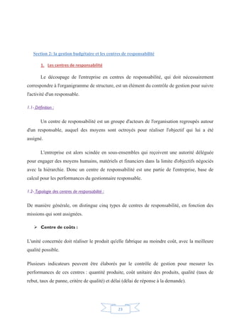 23
Section 2: la gestion budgétaire et les centres de responsabilité
1. Les centres de responsabilité
Le découpage de l'entreprise en centres de responsabilité, qui doit nécessairement
correspondre à l'organigramme de structure, est un élément du contrôle de gestion pour suivre
l'activité d'un responsable.
1.1- Définition :
Un centre de responsabilité est un groupe d'acteurs de l'organisation regroupés autour
d'un responsable, auquel des moyens sont octroyés pour réaliser l'objectif qui lui a été
assigné.
L'entreprise est alors scindée en sous-ensembles qui reçoivent une autorité déléguée
pour engager des moyens humains, matériels et financiers dans la limite d'objectifs négociés
avec la hiérarchie. Donc un centre de responsabilité est une partie de l'entreprise, base de
calcul pour les performances du gestionnaire responsable.
1.2- Typologie des centres de responsabilité :
De manière générale, on distingue cinq types de centres de responsabilité, en fonction des
missions qui sont assignées.
¾ Centre de coûts :
L'unité concernée doit réaliser le produit qu'elle fabrique au moindre coût, avec la meilleure
qualité possible.
Plusieurs indicateurs peuvent être élaborés par le contrôle de gestion pour mesurer les
performances de ces centres : quantité produite, coût unitaire des produits, qualité (taux de
rebut, taux de panne, critère de qualité) et délai (délai de réponse à la demande).
 
