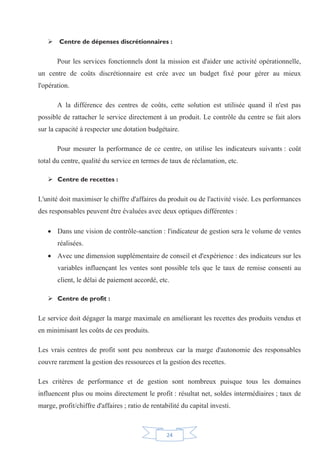 24
¾ Centre de dépenses discrétionnaires :
Pour les services fonctionnels dont la mission est d'aider une activité opérationnelle,
un centre de coûts discrétionnaire est crée avec un budget fixé pour gérer au mieux
l'opération.
A la différence des centres de coûts, cette solution est utilisée quand il n'est pas
possible de rattacher le service directement à un produit. Le contrôle du centre se fait alors
sur la capacité à respecter une dotation budgétaire.
Pour mesurer la performance de ce centre, on utilise les indicateurs suivants : coût
total du centre, qualité du service en termes de taux de réclamation, etc.
¾ Centre de recettes :
L'unité doit maximiser le chiffre d'affaires du produit ou de l'activité visée. Les performances
des responsables peuvent être évaluées avec deux optiques différentes :
x Dans une vision de contrôle-sanction : l'indicateur de gestion sera le volume de ventes
réalisées.
x Avec une dimension supplémentaire de conseil et d'expérience : des indicateurs sur les
variables influençant les ventes sont possible tels que le taux de remise consenti au
client, le délai de paiement accordé, etc.
¾ Centre de profit :
Le service doit dégager la marge maximale en améliorant les recettes des produits vendus et
en minimisant les coûts de ces produits.
Les vrais centres de profit sont peu nombreux car la marge d'autonomie des responsables
couvre rarement la gestion des ressources et la gestion des recettes.
Les critères de performance et de gestion sont nombreux puisque tous les domaines
influencent plus ou moins directement le profit : résultat net, soldes intermédiaires ; taux de
marge, profit/chiffre d'affaires ; ratio de rentabilité du capital investi.
 