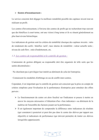 25
¾ Centre d'investissement :
Le service concerné doit dégager la meilleure rentabilité possible des capitaux investi tout en
réalisant un profit.
Les centres d'investissement, à l'inverse des centres de profit qui ne recherchent trop souvent
que des bénéfices à court terme, ont une vision à long terme et ils se situent généralement au
plus haut niveau hiérarchique.
Les indicateurs de gestion sont les critères de rentabilité classique des capitaux investis : ratio
de rendement des actifs : bénéfice /actif ; taux interne de rentabilité ; valeur actuelle nette ;
niveau de cash flow ; ratio d'endettement, etc.
1.3- Les centres de responsabilité et le contrôle de gestion :
L'autonomie de gestion déléguée au responsable doit être organisée de telle sorte que les
unités décentralisées :
· Ne cherchent pas à privilégier leur intérêt au détriment de celui de l'entreprise.
· Connaissent les modalités d'arbitrage en cas de conflit inter-centres.
Cependant, il est important que le contrôle de gestion soit conscient que la prise en compte de
critères simplistes pour l'évaluation de la performance d'entreprise peut entraîner des effets
pervers :
¾ Le fonctionnement du centre est alors focalisé sur l'indicateur et pousse à mettre en
œuvre les moyens nécessaires à l'obtention d'un « bon indicateur » au détriment de la
maîtrise de l'ensemble des facteurs jouant sur la performance.
¾ Il est également important de comprendre la différence entre indicateurs de résultats
(qui constatent à posteriori et peut être pas dans le centre des dérives par rapport aux
objectifs) et indicateurs de performance (qui doivent permettre de traiter ces dérives
lorsqu'elles appariassent).
 