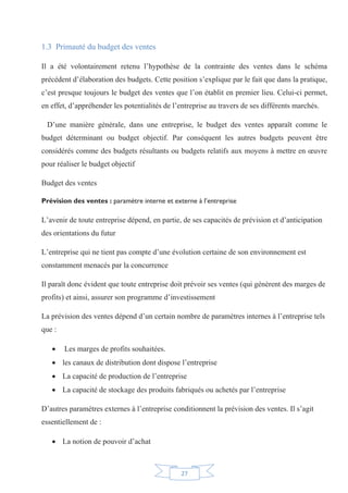 27
1.3 Primauté du budget des ventes
Il a été volontairement retenu l’hypothèse de la contrainte des ventes dans le schéma
précédent d’élaboration des budgets. Cette position s’explique par le fait que dans la pratique,
c’est presque toujours le budget des ventes que l’on établit en premier lieu. Celui-ci permet,
en effet, d’appréhender les potentialités de l’entreprise au travers de ses différents marchés.
D’une manière générale, dans une entreprise, le budget des ventes apparaît comme le
budget déterminant ou budget objectif. Par conséquent les autres budgets peuvent être
considérés comme des budgets résultants ou budgets relatifs aux moyens à mettre en œuvre
pour réaliser le budget objectif
Budget des ventes
Prévision des ventes : paramètre interne et externe à l’entreprise
L’avenir de toute entreprise dépend, en partie, de ses capacités de prévision et d’anticipation
des orientations du futur
L’entreprise qui ne tient pas compte d’une évolution certaine de son environnement est
constamment menacés par la concurrence
Il paraît donc évident que toute entreprise doit prévoir ses ventes (qui génèrent des marges de
profits) et ainsi, assurer son programme d’investissement
La prévision des ventes dépend d’un certain nombre de paramètres internes à l’entreprise tels
que :
x Les marges de profits souhaitées.
x les canaux de distribution dont dispose l’entreprise
x La capacité de production de l’entreprise
x La capacité de stockage des produits fabriqués ou achetés par l’entreprise
D’autres paramètres externes à l’entreprise conditionnent la prévision des ventes. Il s’agit
essentiellement de :
x La notion de pouvoir d’achat
 
