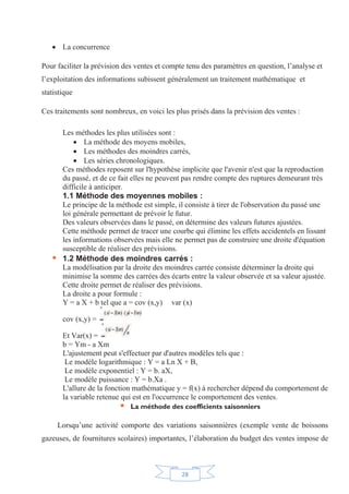 28
x La concurrence
Pour faciliter la prévision des ventes et compte tenu des paramètres en question, l’analyse et
l’exploitation des informations subissent généralement un traitement mathématique et
statistique
Ces traitements sont nombreux, en voici les plus prisés dans la prévision des ventes :
Les méthodes les plus utilisées sont :
x La méthode des moyens mobiles,
x Les méthodes des moindres carrés,
x Les séries chronologiques.
Ces méthodes reposent sur l'hypothèse implicite que l'avenir n'est que la reproduction
du passé, et de ce fait elles ne peuvent pas rendre compte des ruptures demeurant très
difficile à anticiper.
1.1 Méthode des moyennes mobiles :
Le principe de la méthode est simple, il consiste à tirer de l'observation du passé une
loi générale permettant de prévoir le futur.
Des valeurs observées dans le passé, on détermine des valeurs futures ajustées.
Cette méthode permet de tracer une courbe qui élimine les effets accidentels en lissant
les informations observées mais elle ne permet pas de construire une droite d'équation
susceptible de réaliser des prévisions.
ƒ 1.2 Méthode des moindres carrés :
La modélisation par la droite des moindres carrée consiste déterminer la droite qui
minimise la somme des carrées des écarts entre la valeur observée et sa valeur ajustée.
Cette droite permet de réaliser des prévisions.
La droite a pour formule :
Y = a X + b tel que a = cov (x,y) var (x)
cov (x,y) =
Et Var(x) =
b = Ym - a Xm
L'ajustement peut s'effectuer par d'autres modèles tels que :
Le modèle logarithmique : Y = a Ln X + B,
Le modèle exponentiel : Y = b. aX,
Le modèle puissance : Y = b.Xa .
L'allure de la fonction mathématique y = f(x) à rechercher dépend du comportement de
la variable retenue qui est en l'occurrence le comportement des ventes.
ƒ La méthode des coefficients saisonniers
Lorsqu’une activité comporte des variations saisonnières (exemple vente de boissons
gazeuses, de fournitures scolaires) importantes, l’élaboration du budget des ventes impose de
 