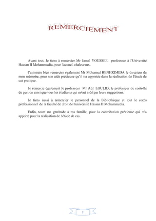 2
Avant tout, Je tiens à remercier Mr Jamal YOUSSEF, professeur à l'Université
Hassan II Mohammedia, pour l'accueil chaleureux.
J'aimerais bien remercier également Mr Mohamed BENHRIMIDA le directeur de
mon mémoire, pour son aide précieuse qu'il ma apportée dans la réalisation de l'étude de
cas pratique.
Je remercie également le professeur Mr Adil LOULID, le professeur de contrôle
de gestion ainsi que tous les étudiants qui m'ont aidé par leurs suggestions.
Je tiens aussi à remercier le personnel de la Bibliothèque et tout le corps
professionnel de la faculté de droit de l'université Hassan II Mohammedia.
Enfin, toute ma gratitude à ma famille, pour la contribution précieuse qui m'a
apporté pour la réalisation de l'étude de cas.
 