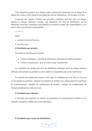30
Cette répartition précise qu’à chaque cadre commercial correspond soit la charge d’un
budget des ventes, soit la charge d’un budget des frais de distribution, soit les deux à la fois.
S’agissant des charges, d’abord une première ventilation doit être faite en charges
directes et charges indirectes. Ensuite, une répartition des frais de distribution sur les
différentes fonctions (ventilation fonctionnelle) en prenant compte des responsabilités et on
écarte celles qui sont hors responsabilité.
baxy 
Avec :
x : nombre d’unités d’œuvres ;
b : les frais fixes.
4/ Ventilation par produit :
On retient la classification suivante :
x Critères techniques : procédé de fabrication, utilisation de matière première…
x Critères commerciaux : prix de vente, marge commerciale.
La ventilation par produit des frais de distribution distingue entre les charges directes
(affectées directement au produit) et celles indirectes (imputation par clé de répartition).
Le contrôle par produit peut mener à trois types de stratégies qui sont liées au cycle de
vie du produit en question : stratégie de maintien du produit avec changement de la politique
de communication ; stratégie de modification du produit ; stratégie de remplacement de
l’ancien produit par un autre nouveau.
5/ Ventilation par clientèle :
C’est-à-dire par segments de marché qui présentent un comportement similaire et sur
lesquels l’entreprise a défini une action spécifique.
6/ Ventilation par canaux de distribution :
 