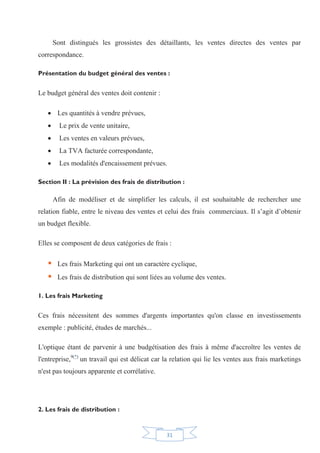 31
Sont distingués les grossistes des détaillants, les ventes directes des ventes par
correspondance.
Présentation du budget général des ventes :
Le budget général des ventes doit contenir :
x Les quantités à vendre prévues,
x Le prix de vente unitaire,
x Les ventes en valeurs prévues,
x La TVA facturée correspondante,
x Les modalités d'encaissement prévues.
Section II : La prévision des frais de distribution :
Afin de modéliser et de simplifier les calculs, il est souhaitable de rechercher une
relation fiable, entre le niveau des ventes et celui des frais commerciaux. Il s’agit d’obtenir
un budget flexible.
Elles se composent de deux catégories de frais :
ƒ Les frais Marketing qui ont un caractère cyclique,
ƒ Les frais de distribution qui sont liées au volume des ventes.
1. Les frais Marketing
Ces frais nécessitent des sommes d'argents importantes qu'on classe en investissements
exemple : publicité, études de marchés...
L'optique étant de parvenir à une budgétisation des frais à même d'accroître les ventes de
l'entreprise,9(*)
un travail qui est délicat car la relation qui lie les ventes aux frais marketings
n'est pas toujours apparente et corrélative.
2. Les frais de distribution :
 
