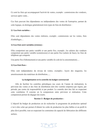 32
Ce sont les frais qui accompagnent l'activité de ventes, exemple : commissions des vendeurs,
services après vente...
Ces frais peuvent être dépendantes ou indépendantes des ventes de l'entreprise, partant de
cette logique, on distingue généralement trois types de frais de distribution :
2.1 Les frais variables :
Elles sont dépendantes des ventes réalisées, exemple ; commissions sur les ventes, frais
d'emballages....
2.2 Les frais semi variables (mixtes) :
Elles comportent une partie variable et une partie fixe, exemple ; les salaires des vendeurs
comportent une partie variable (commission) et une partie fixe (salaire de base), les frais de
téléphone qui comporte
Une partie fixe (l'abonnement) et une partie variable (le coût de la consommation).....
2.3 Les frais fixes :
Elles sont indépendantes du niveau de ventes, exemples ; loyers des magasins, les
amortissements des matériaux de distribution......
La budgétisation et le contrôle du budget commercial
Afin de faciliter les contrôles périodiques (au cours de l’année de réalisation), la
prévision des ventes et des frais de distribution doit être ventilée (répartie) par région, par
période, par centre de responsabilité et par produit. Le contrôle doit être fait en respectant
cette ventilation. Il consiste en la comparaison entre prévision et réalisation. Cette
comparaison permet de dégager des écarts.
Section 2 : Budget de production :
L’objectif du budget de production est de rechercher le programme de production optimal
c’est à dire celui qui permet d’obtenir les coûts de production les plus faibles et un profit le
plus élevé possible, tout en respectant les contraintes de capacité de fabrication des différents
ateliers.
 